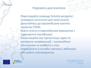 Scientix Margaryta Kalyuzhna
01/04/2017 Kropyvnytskyi
Workshop
8
Переваги для вчителя
Переглядайте сховище Scientix ресурсів і
знаходьте натхнення для своїх класів;
Долучайтесь до європейських освітніх
проектах STEM;
Беріть участь в європейських воркшопах з
підвищення кваліфікації;
Завантажуйте все презентації, відео та
матеріали конференцій, і залишайтеся
обізнаними за майбутні з них;
Беріть участь в онлайн-навчанні, вебінарах
або роботі співтовариства
 