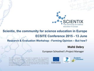 Scientix, the community for science education in Europe
ECSITE Conference 2015 - 13 June
Research & Evaluation Workshop - Forming Opinion – But how?
The work presented in this document is supported by the European
Commission’s FP7 programme – project Scientix 2 (Grant agreement N.
337250). The content of this document is the sole responsibility of the
consortium members and it does not represent the opinion of the European
Commission and the Commission is not responsible for any use that might
be made of information contained herein.
Maïté Debry
European Schoolnet’s Project Manager
 