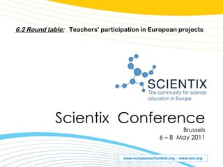 Scientix  Conference Brussels 6  –  8  May 201 1 6.2 Round table:   Teachers' participation in European projects 