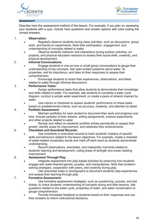10
Assessment
Describe here the assessment method of the lesson. For example, if you plan on assessing
your students with a quiz, include here questions and answer options with color-coding the
correct answers.
1. Observation:
 Regularly observe students during class activities, such as discussions, group
work, and hands-on experiments. Note their participation, engagement, and
understanding of concepts related to water.
 Observe students' behavior and interactions during outdoor activities, art
projects, and physical education sessions to assess their social skills, creativity, and
physical development.
2. Informal Conversations:
 Engage students in one-on-one or small group conversations to gauge their
understanding of key concepts. Ask open-ended questions about water, its
properties, and its importance, and listen to their responses to assess their
comprehension.
 Encourage students to share their experiences, observations, and ideas
related to water through informal discussions.
3. Performance Tasks:
 Assign performance tasks that allow students to demonstrate their knowledge
and skills related to water. For example, ask students to complete a water cycle
diagram, conduct a simple water experiment, or create a piece of artwork inspired by
water.
 Use rubrics or checklists to assess students' performance on these tasks
based on predetermined criteria, such as accuracy, creativity, and attention to detail.
4. Portfolio Assessment:
 Maintain portfolios for each student to document their work and progress over
time. Include samples of their artwork, writing assignments, science experiments,
and other projects related to water.
 Review and reflect on students' portfolio entries periodically to assess their
growth, identify areas for improvement, and celebrate their achievements.
5. Checklists and Anecdotal Records:
 Use checklists or anecdotal records to track students' mastery of specific
skills and behaviors related to the lesson objectives. For example, create a checklist
of water-related vocabulary words and mark off each word as students demonstrate
understanding.
 Record observations, anecdotes, and noteworthy moments related to
students' learning and development, noting areas of strength and areas needing
improvement.
6. Assessment Through Play:
 Integrate assessment into play-based activities by observing how students
engage with water-themed games, puzzles, and manipulatives. Note their problem-
solving strategies, cooperation with peers, and creativity during play.
 Use anecdotal notes or photographs to document students' play experiences
and assess their learning through play.
7. Formative Assessment:
 Use formative assessment strategies, such as questioning, quizzes, and exit
tickets, to check students' understanding of concepts during and after lessons. Ask
questions related to the water cycle, properties of water, and water conservation to
gauge comprehension.
 Provide immediate feedback to students based on their responses and use
their answers to inform instructional decisions.
 