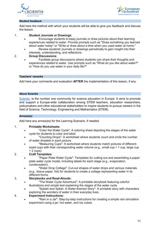 11
Student feedback
Add here the method with which your students will be able to give you feedback and discuss
the lesson.
1. Student Journals or Drawings:
 Encourage students to keep journals or draw pictures about their learning
experiences related to water. Provide prompts such as "Draw something you learned
about water today" or "Write or draw about a time when you used water at home."
 Review students' journals or drawings periodically to gain insight into their
interests, understanding, and reflections.
2. Group Discussions:
 Facilitate group discussions where students can share their thoughts and
experiences related to water. Use prompts such as "What do you like about water?"
or "How do you use water in your daily life?"
Teachers’ remarks
Add here your comments and evaluation AFTER the implementation of this lesson, if any.
About Scientix
Scientix, is the number one community for science education in Europe. It aims to promote
and support a Europe-wide collaboration among STEM teachers, education researchers,
policymakers and other educational stakeholders to inspire students to pursue careers in the
field of Science, Technology, Engineering and Mathematics (STEM).
Annex(es)
Add here any annex(es) for the Learning Scenario, if needed.
1. Printable Worksheets:
 "Color the Water Cycle": A coloring sheet depicting the stages of the water
cycle for students to color and label.
 "Counting Drops": A worksheet where students count and circle the number
of water droplets in each picture.
 "Measuring Cups": A worksheet where students match pictures of different-
sized cups with their corresponding water volume (e.g., small cup = 1 cup, large cup
= 2 cups).
2. Craft Templates:
 "Paper Plate Water Cycle": Templates for cutting out and assembling a paper
plate water cycle model, including labels for each stage (e.g., evaporation,
condensation).
 "Water Drop Collage": Cut-out shapes of water drops and various materials
(e.g., tissue paper, foil) for students to create a collage representing water in its
different forms.
3. Storybooks and Read-Alouds:
 "The Water Cycle Adventure": A printable storybook featuring colorful
illustrations and simple text explaining the stages of the water cycle.
 "Splash and Splish: A Water-themed Story": A printable story with characters
exploring the wonders of water in their everyday lives.
4. Experiment Instructions:
 "Rain in a Jar": Step-by-step instructions for creating a simple rain simulation
experiment using a jar, hot water, and ice cubes.
 