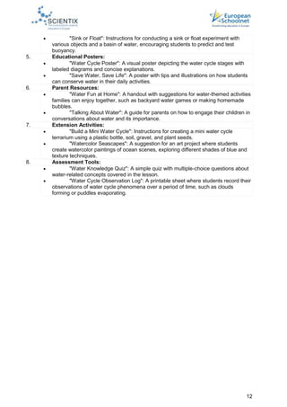 12
 "Sink or Float": Instructions for conducting a sink or float experiment with
various objects and a basin of water, encouraging students to predict and test
buoyancy.
5. Educational Posters:
 "Water Cycle Poster": A visual poster depicting the water cycle stages with
labeled diagrams and concise explanations.
 "Save Water, Save Life": A poster with tips and illustrations on how students
can conserve water in their daily activities.
6. Parent Resources:
 "Water Fun at Home": A handout with suggestions for water-themed activities
families can enjoy together, such as backyard water games or making homemade
bubbles.
 "Talking About Water": A guide for parents on how to engage their children in
conversations about water and its importance.
7. Extension Activities:
 "Build a Mini Water Cycle": Instructions for creating a mini water cycle
terrarium using a plastic bottle, soil, gravel, and plant seeds.
 "Watercolor Seascapes": A suggestion for an art project where students
create watercolor paintings of ocean scenes, exploring different shades of blue and
texture techniques.
8. Assessment Tools:
 "Water Knowledge Quiz": A simple quiz with multiple-choice questions about
water-related concepts covered in the lesson.
 "Water Cycle Observation Log": A printable sheet where students record their
observations of water cycle phenomena over a period of time, such as clouds
forming or puddles evaporating.
 
