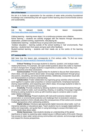 5
Aim of the lesson
the aim is to foster an appreciation for the wonders of water while providing foundational
knowledge and understanding that will support further learning about environmental science
and sustainability.
Trends
List the relevant trends that the lesson incorporates:
http://www.allourideas.org/trendiez/results
Lifelong learning – learning never stops, it is a continuous process over a lifetime.
Active learning – students are actively engaged with the lessons through discussions,
observation, problem-solving, experiments, role-playing etc.
Collaborative learning – students focus on group work and interaction.
Outdoor education – learning outside of the school building in ‘real’ environments. Peer
learning – students learn from peers and give each other feedback.
Student-centred learning – students and their needs are at the centre of the learning
process.
21st
century skills
Add here how the lesson plan corresponds to 21st century skills. To find out more:
http://www.p21.org/our-work/p21-framework.Activities
1. Critical Thinking: Encourage students to observe, question, and analyze water-
related phenomena. For example, ask open-ended questions about why water is important
or how it changes form. Engage students in experiments or activities where they must
predict outcomes and draw conclusions.
2. Communication: Provide opportunities for students to discuss their observations,
share ideas, and ask questions about water. Encourage verbal expression through group
discussions, storytelling, and show-and-tell activities. Additionally, incorporate visual aids
and demonstrations to enhance understanding.
3. Collaboration: Foster collaboration by organizing group activities where students
work together to explore water properties or conduct experiments. Emphasize teamwork,
sharing responsibilities, and respecting each other's ideas. Encourage students to listen to
one another and work towards common goals.
4. Creativity: Promote creativity by allowing students to express themselves through
art activities related to water, such as painting, drawing, or sculpting. Encourage imaginative
thinking by asking students to come up with inventive ways to conserve water or solve
water-related challenges.
5. Problem Solving: Present students with real-world scenarios related to water
conservation or environmental protection and challenge them to brainstorm solutions.
Encourage students to think critically about the consequences of their actions and consider
multiple perspectives when addressing problems.
6. Digital Literacy: Introduce age-appropriate digital resources about water, such as
interactive websites or educational apps. Teach students how to navigate digital platforms
safely and responsibly, and guide them in using technology to access information and
communicate ideas about water.
7. Global Awareness: Help students develop an understanding of the global
significance of water by exploring water-related issues in different parts of the world. Discuss
how access to clean water varies among communities and cultures, and encourage empathy
and respect for diverse perspectives.
 