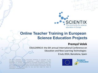 Online Teacher Training in European
Science Education Projects
The work presented in this document/ workshop is supported by the
European Commission’s FP7 programme – project Scientix 2 (Grant
agreement N. 337250), coordinated by European Schoolnet (EUN). The
content of this document/workshop is the sole responsibility of the organizer
and it does not represent the opinion of the European Commission, and the
Commission is not responsible for any use that might be made of
information contained herein. 
Premysl Velek
EDULEARN14: the 6th annual International Conference on
Education and New Learning Technologies
8 July 2014, Barcelona, Spain
 
