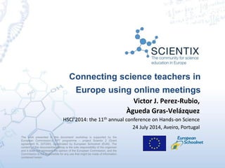 Connecting science teachers in
Europe using online meetings
The work presented in this document/ workshop is supported by the
European Commission’s FP7 programme – project Scientix 2 (Grant
agreement N. 337250), coordinated by European Schoolnet (EUN). The
content of this document/workshop is the sole responsibility of the organizer
and it does not represent the opinion of the European Commission, and the
Commission is not responsible for any use that might be made of information
contained herein.
Victor J. Perez-Rubio,
Àgueda Gras-Velázquez
HSCI’2014: the 11th annual conference on Hands-on Science
24 July 2014, Aveiro, Portugal
 