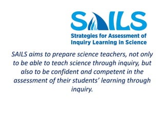 SAILS aims to prepare science teachers, not only
to be able to teach science through inquiry, but
also to be confident and competent in the
assessment of their students’ learning through
inquiry.
 