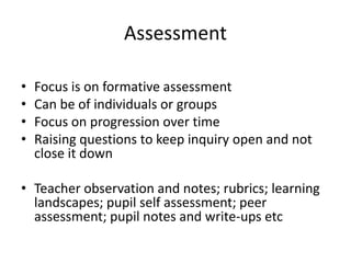 Assessment
• Focus is on formative assessment
• Can be of individuals or groups
• Focus on progression over time
• Raising questions to keep inquiry open and not
close it down
• Teacher observation and notes; rubrics; learning
landscapes; pupil self assessment; peer
assessment; pupil notes and write-ups etc
 