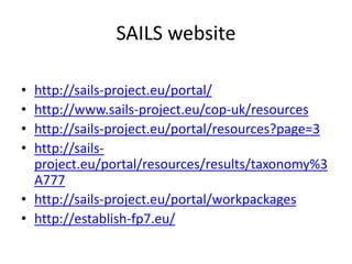 SAILS website
• http://sails-project.eu/portal/
• http://www.sails-project.eu/cop-uk/resources
• http://sails-project.eu/portal/resources?page=3
• http://sails-
project.eu/portal/resources/results/taxonomy%3
A777
• http://sails-project.eu/portal/workpackages
• http://establish-fp7.eu/
 