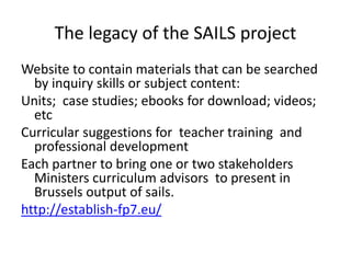The legacy of the SAILS project
Website to contain materials that can be searched
by inquiry skills or subject content:
Units; case studies; ebooks for download; videos;
etc
Curricular suggestions for teacher training and
professional development
Each partner to bring one or two stakeholders
Ministers curriculum advisors to present in
Brussels output of sails.
http://establish-fp7.eu/
 