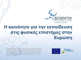 Scientix has received funding from the European Union’s H2020 research and
innovation programme – project Scientix 3 (Grant agreement N. 730009),
coordinated by European Schoolnet (EUN). The content of the presentation is
the sole responsibility of the presenter and it does not represent the opinion of
the European Commission (EC) nor European Schoolnet (EUN) and neither
the EC nor EUN are responsible for any use that might be made of
information contained.
Η κοινότητα για την εκπαίδευση
στις φυσικές επιστήμες στην
Ευρώπη
 