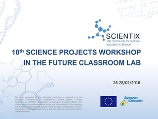 The work presented in this document/ workshop is supported by the
European Commission’s FP7 programme – project Scientix 2 (Grant
agreement N. 337250), coordinated by European Schoolnet (EUN). The
content of this document/workshop is the sole responsibility of the organizer
and it does not represent the opinion of the European Commission, and the
Commission is not responsible for any use that might be made of information
contained herein.
10th SCIENCE PROJECTS WORKSHOP
IN THE FUTURE CLASSROOM LAB
26-28/02/2016
 