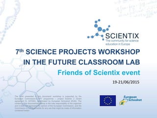 7th SCIENCE PROJECTS WORKSHOP
IN THE FUTURE CLASSROOM LAB
Friends of Scientix event
The work presented in this document/ workshop is supported by the
European Commission’s FP7 programme – project Scientix 2 (Grant
agreement N. 337250), coordinated by European Schoolnet (EUN). The
content of this document/workshop is the sole responsibility of the organizer
and it does not represent the opinion of the European Commission, and the
Commission is not responsible for any use that might be made of information
contained herein.
19-21/06/2015
 