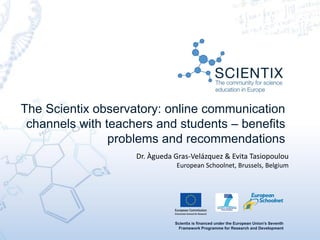 Scientix is financed under the European Union's Seventh
Framework Programme for Research and Development
The Scientix observatory: online communication
channels with teachers and students – benefits
problems and recommendations
Dr. Àgueda Gras-Velázquez & Evita Tasiopoulou
European Schoolnet, Brussels, Belgium
 