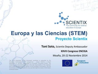 Europa y las Ciencias (STEM) 
Proyecto Scientix 
Toni Soto, Scientix Deputy Ambassador 
The work presented in this document/ workshop is supported by the 
European Commission’s FP7 programme – project Scientix 2 (Grant 
agreement N. 337250), coordinated by European Schoolnet (EUN). The 
content of this document/workshop is the sole responsibility of the organizer 
and it does not represent the opinion of the European Commission, and the 
Commission is not responsible for any use that might be made of information 
contained herein. 
XXVII Congreso ENCIGA 
Moaña, 20-22 Noviembre 2014 
 