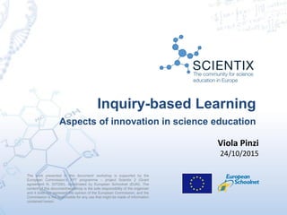The work presented in this document/ workshop is supported by the
European Commission’s FP7 programme – project Scientix 2 (Grant
agreement N. 337250), coordinated by European Schoolnet (EUN). The
content of this document/workshop is the sole responsibility of the organizer
and it does not represent the opinion of the European Commission, and the
Commission is not responsible for any use that might be made of information
contained herein.
Inquiry-based Learning
Aspects of innovation in science education
Viola Pinzi
24/10/2015
 