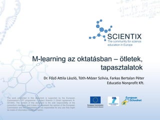M-learning az oktatásban – ötletek,
tapasztalatok
Dr. Főző Attila László, Tóth-Mózer Szilvia, Farkas Bertalan Péter
Educatio Nonprofit Kft.
The work presented in this document is supported by the European
Commission’s FP7 programme – project Scientix 2 (Grant agreement N.
337250). The content of this document is the sole responsibility of the
consortium members and it does not represent the opinion of the European
Commission and the Commission is not responsible for any use that might
be made of information contained herein.
 