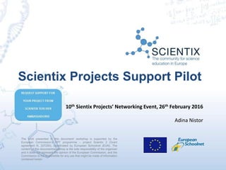 The work presented in this document/ workshop is supported by the
European Commission’s FP7 programme – project Scientix 2 (Grant
agreement N. 337250), coordinated by European Schoolnet (EUN). The
content of this document/workshop is the sole responsibility of the organizer
and it does not represent the opinion of the European Commission, and the
Commission is not responsible for any use that might be made of information
contained herein.
Scientix Projects Support Pilot
10th Sientix Projects’ Networking Event, 26th February 2016
Adina Nistor
 