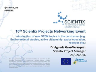 The work presented in this document/ workshop is supported by the
European Commission’s FP7 programme – project Scientix 2 (Grant
agreement N. 337250), coordinated by European Schoolnet (EUN). The
content of this document/workshop is the sole responsibility of the organizer
and it does not represent the opinion of the European Commission, and the
Commission is not responsible for any use that might be made of information
contained herein.
10th Scientix Projects Networking Event
Introduction of new STEM topics in the curriculum (e.g.
Environmental studies, active citizenship, space education,
robotics etc.)
Dr Agueda Gras-Velazquez
Scientix Project Manager
26/02/2016
@scientix_eu
#SPNE10
 