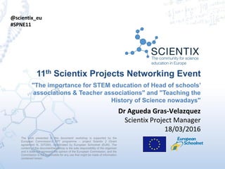 The work presented in this document/ workshop is supported by the
European Commission’s FP7 programme – project Scientix 2 (Grant
agreement N. 337250), coordinated by European Schoolnet (EUN). The
content of this document/workshop is the sole responsibility of the organizer
and it does not represent the opinion of the European Commission, and the
Commission is not responsible for any use that might be made of information
contained herein.
11th Scientix Projects Networking Event
"The importance for STEM education of Head of schools’
associations & Teacher associations" and "Teaching the
History of Science nowadays"
Dr Agueda Gras-Velazquez
Scientix Project Manager
18/03/2016
@scientix_eu
#SPNE11
 