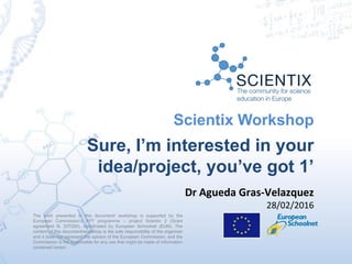 Scientix Workshop
Sure, I’m interested in your
idea/project, you’ve got 1’
The work presented in this document/ workshop is supported by the
European Commission’s FP7 programme – project Scientix 2 (Grant
agreement N. 337250), coordinated by European Schoolnet (EUN). The
content of this document/workshop is the sole responsibility of the organizer
and it does not represent the opinion of the European Commission, and the
Commission is not responsible for any use that might be made of information
contained herein.
Dr Agueda Gras-Velazquez
28/02/2016
 