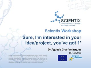 Scientix has received funding from the European Union’s H2020 research
and innovation programme – project Scientix 3 (Grant agreement N.
730009), coordinated by European Schoolnet (EUN). The content of the
presentation is the sole responsibility of the presenter and it does not
represent the opinion of the European Commission (EC), and the EC is not
responsible for any use that might be made of information contained.
Scientix Workshop
Sure, I’m interested in your
idea/project, you’ve got 1’
Dr Agueda Gras-Velazquez
16/10/2016
 