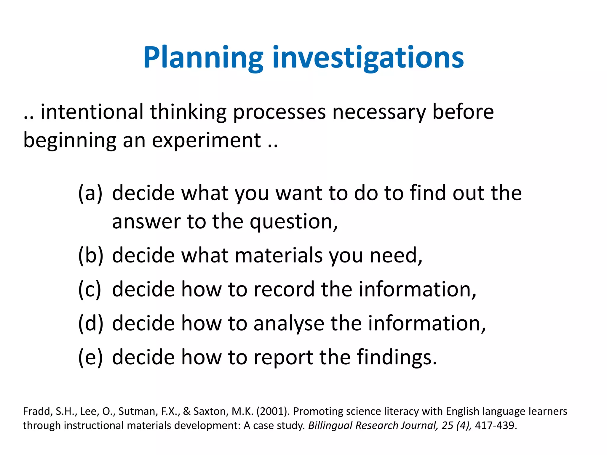 Planning investigations 
.. intentional thinking processes necessary before 
beginning an experiment .. 
(a) decide what you want to do to find out the 
answer to the question, 
(b) decide what materials you need, 
(c) decide how to record the information, 
(d) decide how to analyse the information, 
(e) decide how to report the findings. 
Fradd, S.H., Lee, O., Sutman, F.X., & Saxton, M.K. (2001). Promoting science literacy with English language learners 
through instructional materials development: A case study. Billingual Research Journal, 25 (4), 417-439. 
 