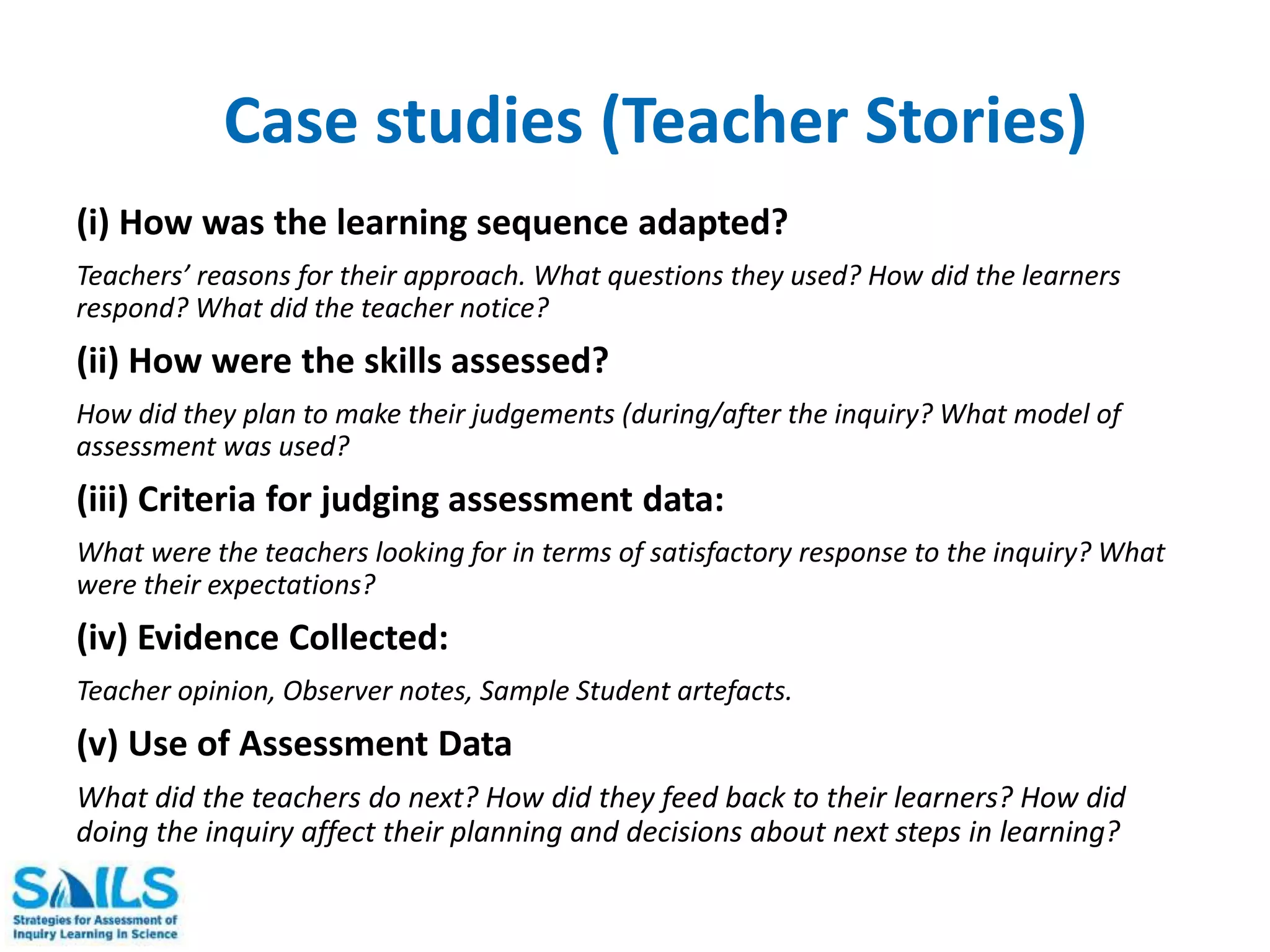 Case studies (Teacher Stories) 
(i) How was the learning sequence adapted? 
Teachers’ reasons for their approach. What questions they used? How did the learners 
respond? What did the teacher notice? 
(ii) How were the skills assessed? 
How did they plan to make their judgements (during/after the inquiry? What model of 
assessment was used? 
(iii) Criteria for judging assessment data: 
What were the teachers looking for in terms of satisfactory response to the inquiry? What 
were their expectations? 
(iv) Evidence Collected: 
Teacher opinion, Observer notes, Sample Student artefacts. 
(v) Use of Assessment Data 
What did the teachers do next? How did they feed back to their learners? How did 
doing the inquiry affect their planning and decisions about next steps in learning? 
 