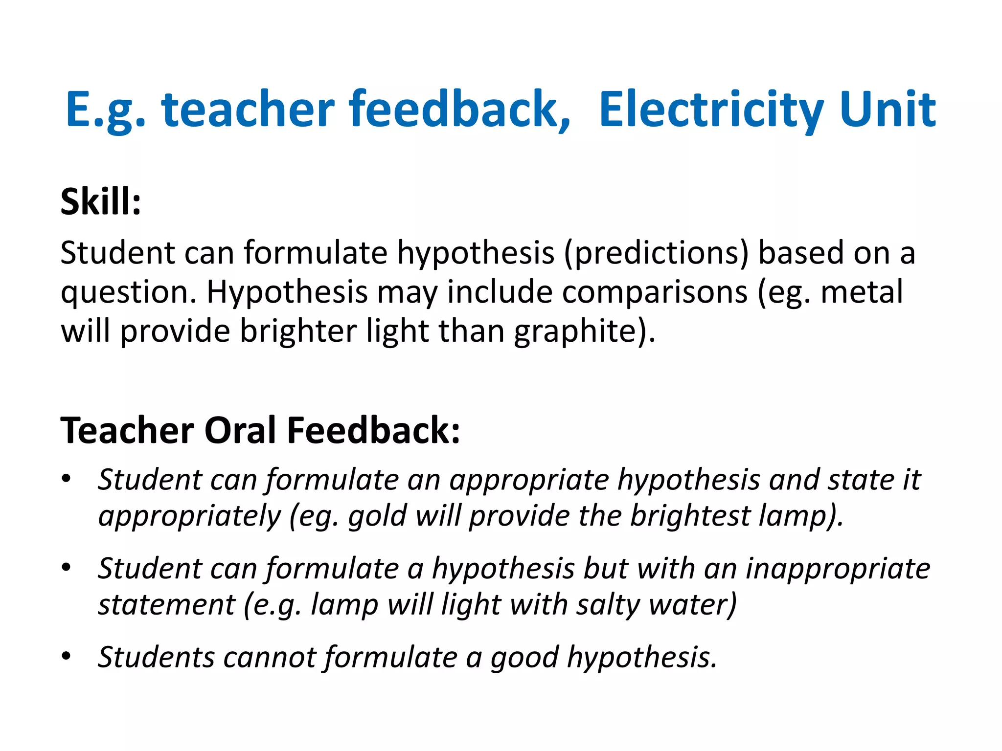 E.g. teacher feedback, Electricity Unit 
Skill: 
Student can formulate hypothesis (predictions) based on a 
question. Hypothesis may include comparisons (eg. metal 
will provide brighter light than graphite). 
Teacher Oral Feedback: 
• Student can formulate an appropriate hypothesis and state it 
appropriately (eg. gold will provide the brightest lamp). 
• Student can formulate a hypothesis but with an inappropriate 
statement (e.g. lamp will light with salty water) 
• Students cannot formulate a good hypothesis. 
 