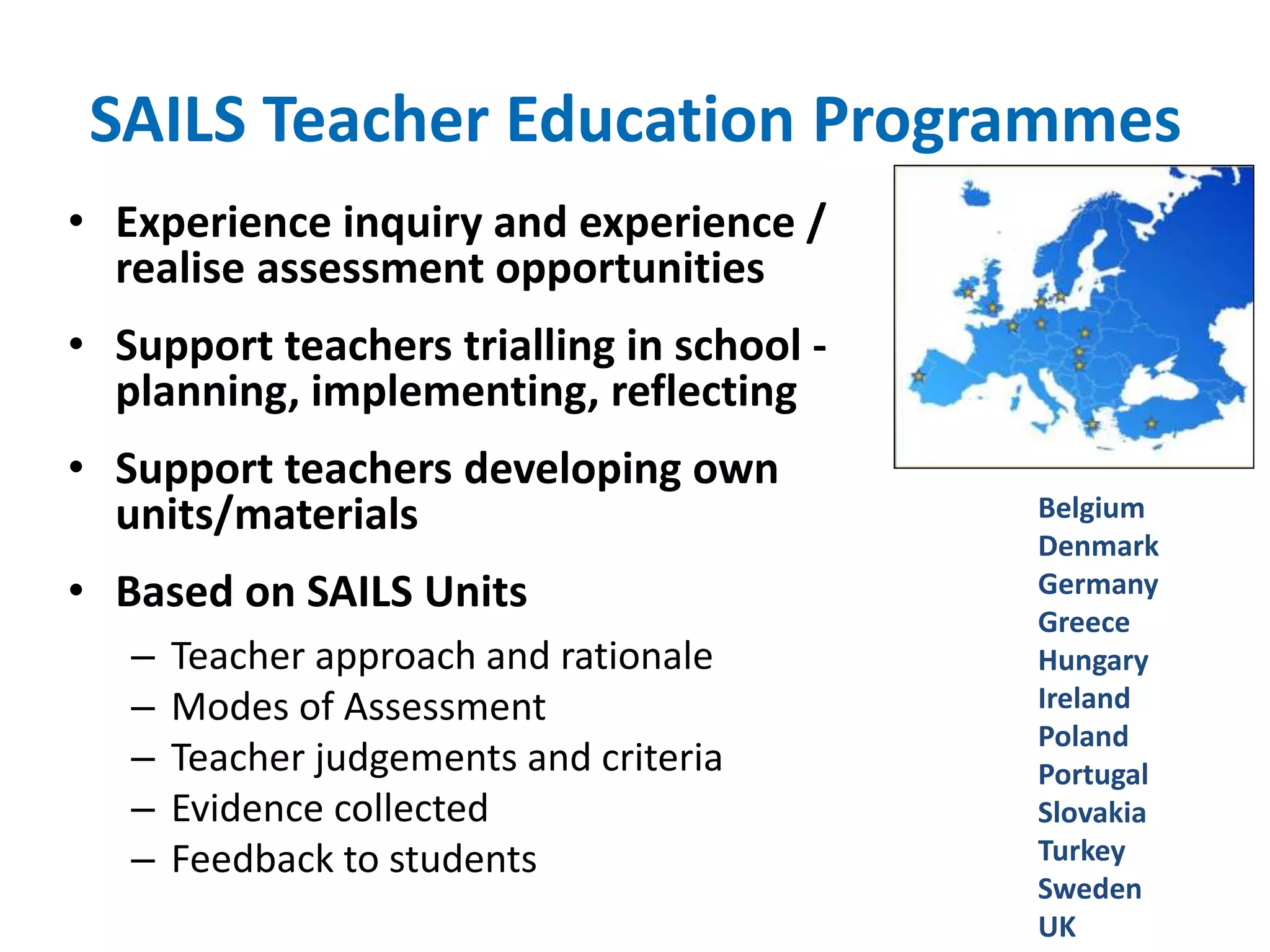 SAILS Teacher Education Programmes 
• Experience inquiry and experience / 
realise assessment opportunities 
• Support teachers trialling in school - 
planning, implementing, reflecting 
• Support teachers developing own 
units/materials 
• Based on SAILS Units 
– Teacher approach and rationale 
– Modes of Assessment 
– Teacher judgements and criteria 
– Evidence collected 
– Feedback to students 
Belgium 
Denmark 
Germany 
Greece 
Hungary 
Ireland 
Poland 
Portugal 
Slovakia 
Turkey 
Sweden 
UK 
 