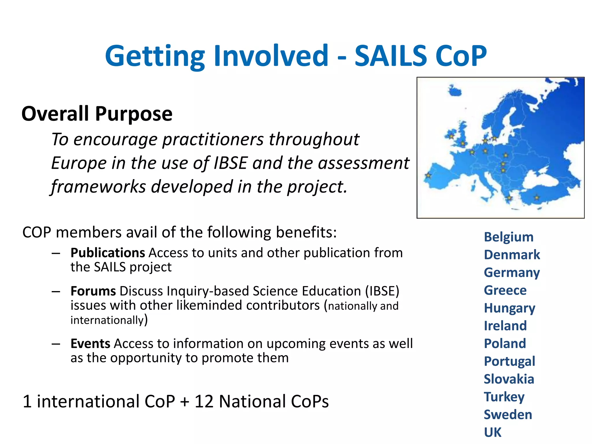 Getting Involved - SAILS CoP 
Overall Purpose 
To encourage practitioners throughout 
Europe in the use of IBSE and the assessment 
frameworks developed in the project. 
COP members avail of the following benefits: 
– Publications Access to units and other publication from 
the SAILS project 
– Forums Discuss Inquiry-based Science Education (IBSE) 
issues with other likeminded contributors (nationally and 
internationally) 
– Events Access to information on upcoming events as well 
as the opportunity to promote them 
1 international CoP + 12 National CoPs 
Belgium 
Denmark 
Germany 
Greece 
Hungary 
Ireland 
Poland 
Portugal 
Slovakia 
Turkey 
Sweden 
UK 
 