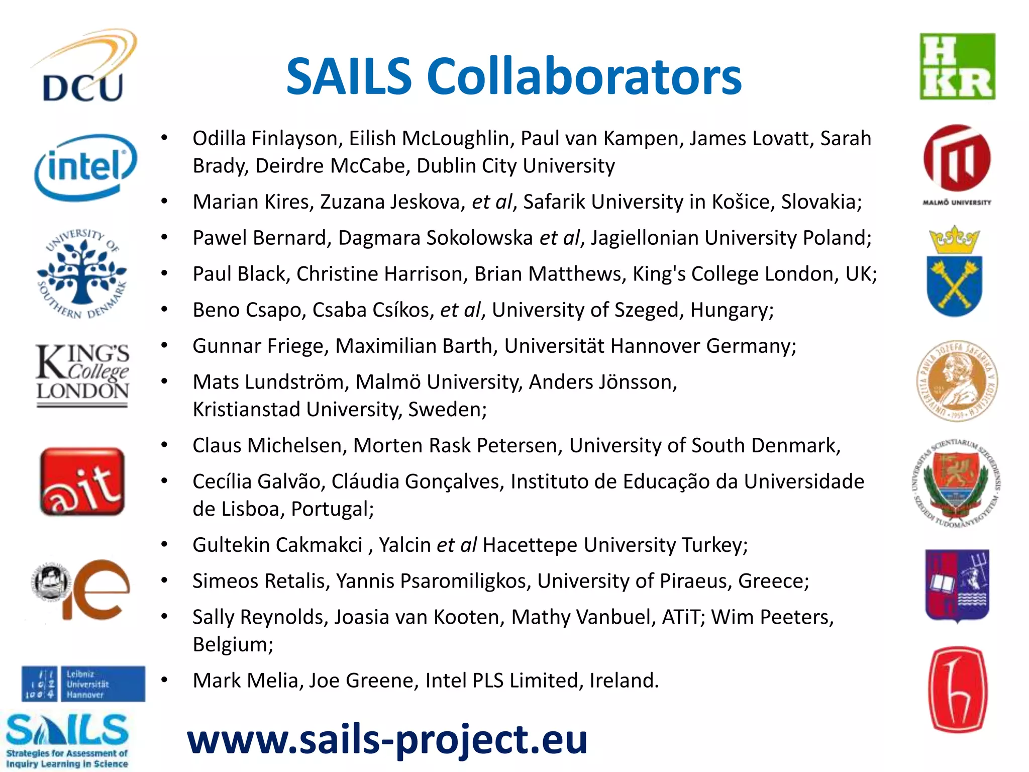 SAILS Collaborators 
• Odilla Finlayson, Eilish McLoughlin, Paul van Kampen, James Lovatt, Sarah 
Brady, Deirdre McCabe, Dublin City University 
• Marian Kires, Zuzana Jeskova, et al, Safarik University in Košice, Slovakia; 
• Pawel Bernard, Dagmara Sokolowska et al, Jagiellonian University Poland; 
• Paul Black, Christine Harrison, Brian Matthews, King's College London, UK; 
• Beno Csapo, Csaba Csíkos, et al, University of Szeged, Hungary; 
• Gunnar Friege, Maximilian Barth, Universität Hannover Germany; 
• Mats Lundström, Malmö University, Anders Jönsson, 
Kristianstad University, Sweden; 
• Claus Michelsen, Morten Rask Petersen, University of South Denmark, 
• Cecília Galvão, Cláudia Gonçalves, Instituto de Educação da Universidade 
de Lisboa, Portugal; 
• Gultekin Cakmakci , Yalcin et al Hacettepe University Turkey; 
• Simeos Retalis, Yannis Psaromiligkos, University of Piraeus, Greece; 
• Sally Reynolds, Joasia van Kooten, Mathy Vanbuel, ATiT; Wim Peeters, 
Belgium; 
• Mark Melia, Joe Greene, Intel PLS Limited, Ireland. 
www.sails-project.eu 
