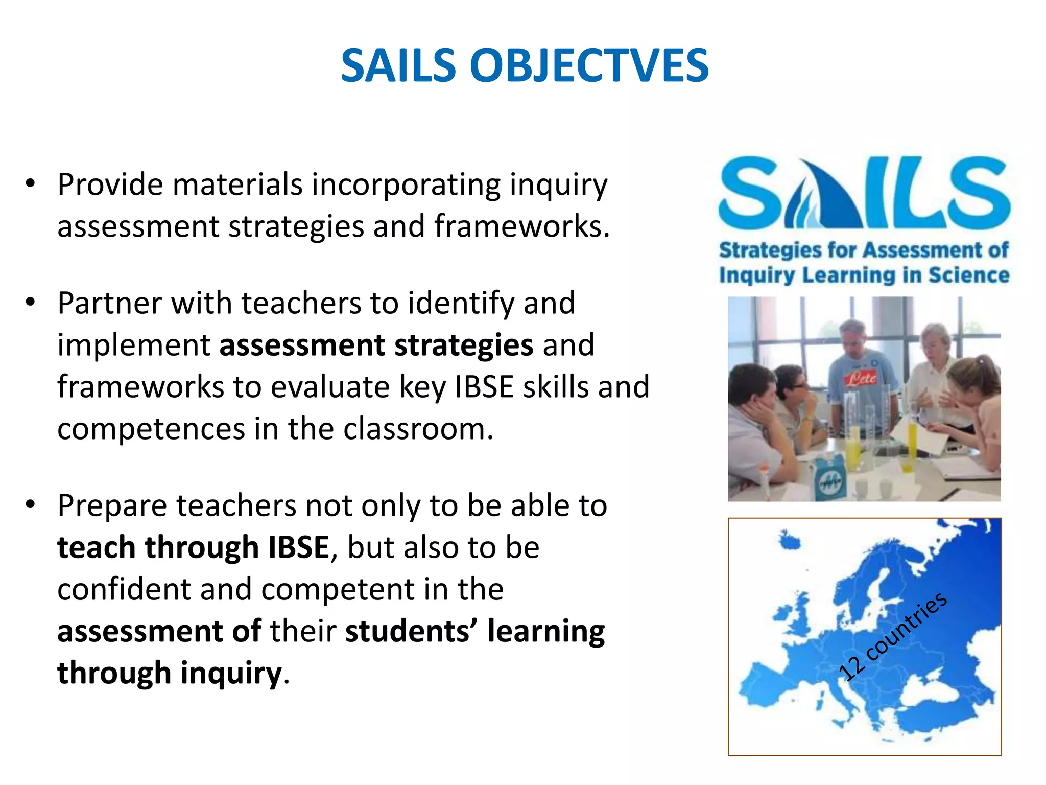 SAILS OBJECTVES 
• Provide materials incorporating inquiry 
assessment strategies and frameworks. 
• Partner with teachers to identify and 
implement assessment strategies and 
frameworks to evaluate key IBSE skills and 
competences in the classroom. 
• Prepare teachers not only to be able to 
teach through IBSE, but also to be 
confident and competent in the 
assessment of their students’ learning 
through inquiry. 
 