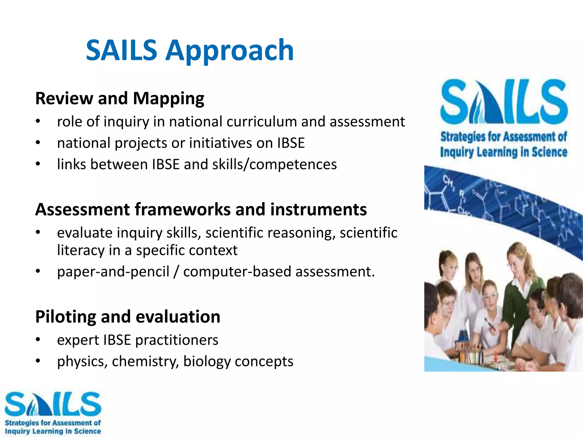 SAILS Approach 
Review and Mapping 
• role of inquiry in national curriculum and assessment 
• national projects or initiatives on IBSE 
• links between IBSE and skills/competences 
Assessment frameworks and instruments 
• evaluate inquiry skills, scientific reasoning, scientific 
literacy in a specific context 
• paper-and-pencil / computer-based assessment. 
Piloting and evaluation 
• expert IBSE practitioners 
• physics, chemistry, biology concepts 
 