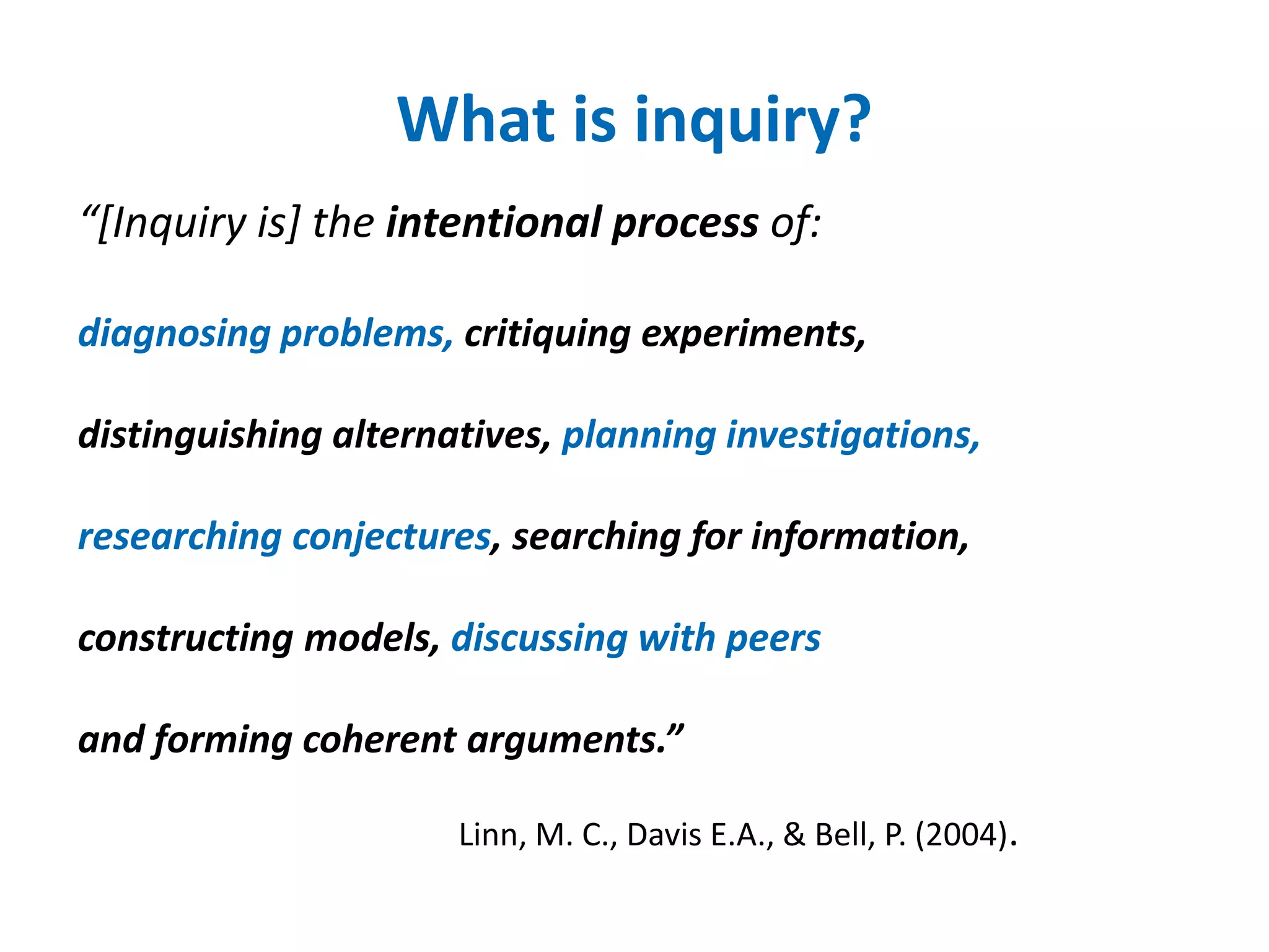 What is inquiry? 
“[Inquiry is] the intentional process of: 
diagnosing problems, critiquing experiments, 
distinguishing alternatives, planning investigations, 
researching conjectures, searching for information, 
constructing models, discussing with peers 
and forming coherent arguments.” 
Linn, M. C., Davis E.A., & Bell, P. (2004). 
 
