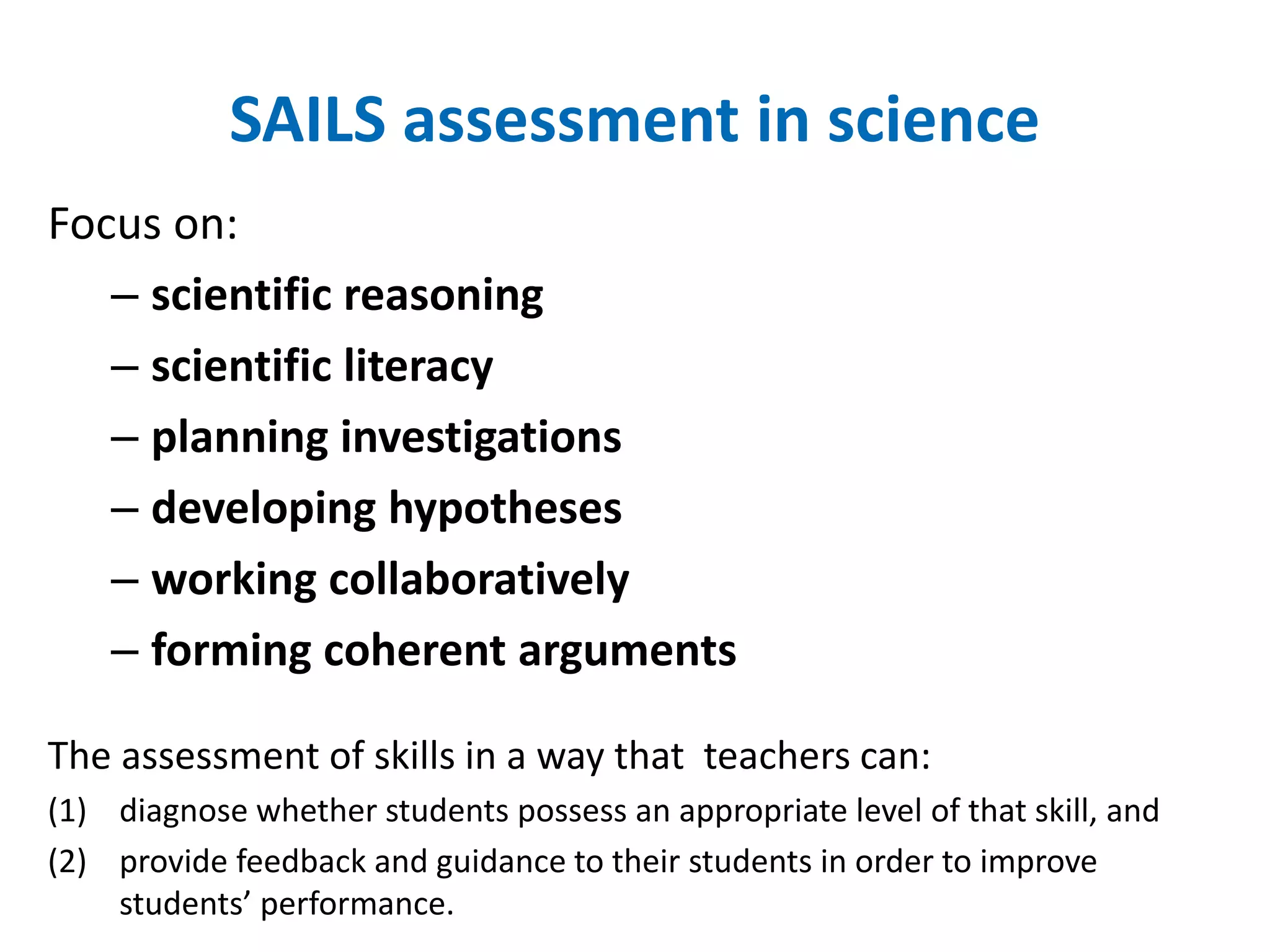 SAILS assessment in science 
Focus on: 
– scientific reasoning 
– scientific literacy 
– planning investigations 
– developing hypotheses 
– working collaboratively 
– forming coherent arguments 
The assessment of skills in a way that teachers can: 
(1) diagnose whether students possess an appropriate level of that skill, and 
(2) provide feedback and guidance to their students in order to improve 
students’ performance. 
 