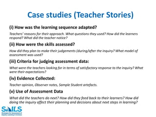 Case studies (Teacher Stories) 
(i) How was the learning sequence adapted? 
Teachers’ reasons for their approach. What questions they used? How did the learners 
respond? What did the teacher notice? 
(ii) How were the skills assessed? 
How did they plan to make their judgements (during/after the inquiry? What model of 
assessment was used? 
(iii) Criteria for judging assessment data: 
What were the teachers looking for in terms of satisfactory response to the inquiry? What 
were their expectations? 
(iv) Evidence Collected: 
Teacher opinion, Observer notes, Sample Student artefacts. 
(v) Use of Assessment Data 
What did the teachers do next? How did they feed back to their learners? How did 
doing the inquiry affect their planning and decisions about next steps in learning? 
 