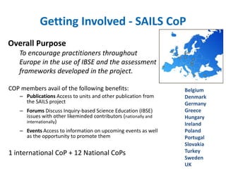 Getting Involved - SAILS CoP 
Overall Purpose 
To encourage practitioners throughout 
Europe in the use of IBSE and the assessment 
frameworks developed in the project. 
COP members avail of the following benefits: 
– Publications Access to units and other publication from 
the SAILS project 
– Forums Discuss Inquiry-based Science Education (IBSE) 
issues with other likeminded contributors (nationally and 
internationally) 
– Events Access to information on upcoming events as well 
as the opportunity to promote them 
1 international CoP + 12 National CoPs 
Belgium 
Denmark 
Germany 
Greece 
Hungary 
Ireland 
Poland 
Portugal 
Slovakia 
Turkey 
Sweden 
UK 
 