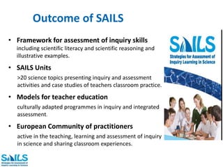 Outcome of SAILS 
• Framework for assessment of inquiry skills 
including scientific literacy and scientific reasoning and 
illustrative examples. 
• SAILS Units 
>20 science topics presenting inquiry and assessment 
activities and case studies of teachers classroom practice. 
• Models for teacher education 
culturally adapted programmes in inquiry and integrated 
assessment. 
• European Community of practitioners 
active in the teaching, learning and assessment of inquiry 
in science and sharing classroom experiences. 
 