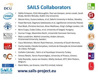 SAILS Collaborators 
• Odilla Finlayson, Eilish McLoughlin, Paul van Kampen, James Lovatt, Sarah 
Brady, Deirdre McCabe, Dublin City University 
• Marian Kires, Zuzana Jeskova, et al, Safarik University in Košice, Slovakia; 
• Pawel Bernard, Dagmara Sokolowska et al, Jagiellonian University Poland; 
• Paul Black, Christine Harrison, Brian Matthews, King's College London, UK; 
• Beno Csapo, Csaba Csíkos, et al, University of Szeged, Hungary; 
• Gunnar Friege, Maximilian Barth, Universität Hannover Germany; 
• Mats Lundström, Malmö University, Anders Jönsson, 
Kristianstad University, Sweden; 
• Claus Michelsen, Morten Rask Petersen, University of South Denmark, 
• Cecília Galvão, Cláudia Gonçalves, Instituto de Educação da Universidade 
de Lisboa, Portugal; 
• Gultekin Cakmakci , Yalcin et al Hacettepe University Turkey; 
• Simeos Retalis, Yannis Psaromiligkos, University of Piraeus, Greece; 
• Sally Reynolds, Joasia van Kooten, Mathy Vanbuel, ATiT; Wim Peeters, 
Belgium; 
• Mark Melia, Joe Greene, Intel PLS Limited, Ireland. 
www.sails-project.eu 
