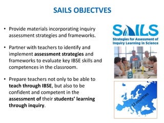 SAILS OBJECTVES 
• Provide materials incorporating inquiry 
assessment strategies and frameworks. 
• Partner with teachers to identify and 
implement assessment strategies and 
frameworks to evaluate key IBSE skills and 
competences in the classroom. 
• Prepare teachers not only to be able to 
teach through IBSE, but also to be 
confident and competent in the 
assessment of their students’ learning 
through inquiry. 
 