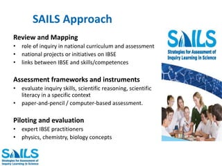 SAILS Approach 
Review and Mapping 
• role of inquiry in national curriculum and assessment 
• national projects or initiatives on IBSE 
• links between IBSE and skills/competences 
Assessment frameworks and instruments 
• evaluate inquiry skills, scientific reasoning, scientific 
literacy in a specific context 
• paper-and-pencil / computer-based assessment. 
Piloting and evaluation 
• expert IBSE practitioners 
• physics, chemistry, biology concepts 
 
