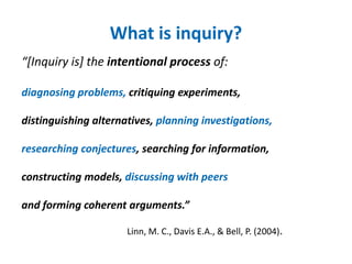 What is inquiry? 
“[Inquiry is] the intentional process of: 
diagnosing problems, critiquing experiments, 
distinguishing alternatives, planning investigations, 
researching conjectures, searching for information, 
constructing models, discussing with peers 
and forming coherent arguments.” 
Linn, M. C., Davis E.A., & Bell, P. (2004). 
 