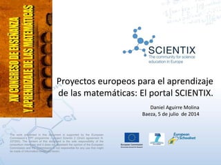 Proyectos europeos para el aprendizaje
de las matemáticas: El portal SCIENTIX.
Daniel Aguirre Molina
Baeza, 5 de julio de 2014
The work presented in this document is supported by the European
Commission’s FP7 programme – project Scientix 2 (Grant agreement N.
337250). The content of this document is the sole responsibility of the
consortium members and it does not represent the opinion of the European
Commission and the Commission is not responsible for any use that might
be made of information contained herein.
 