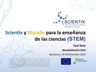 Scientix y Moodle para la enseñanza
de las ciencias (STEM)
The work presented in this document/ workshop is supported by the
European Commission’s FP7 programme – project Scientix 2 (Grant
agreement N. 337250), coordinated by European Schoolnet (EUN). The
content of this document/workshop is the sole responsibility of the organizer
and it does not represent the opinion of the European Commission, and the
Commission is not responsible for any use that might be made of information
contained herein.
Toni Soto
MoodleMootES 2014
Barcelona, 19-20 Diciembre 2014
 
