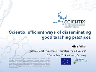 Scientix: efficient ways of disseminating
good teaching practices
The work presented in this document/ workshop is supported by the
European Commission’s FP7 programme – project Scientix 2 (Grant
agreement N. 337250), coordinated by European Schoolnet (EUN). The
content of this document/workshop is the sole responsibility of the organizer
and it does not represent the opinion of the European Commission, and the
Commission is not responsible for any use that might be made of information
contained herein.
Gina Mihai
International Conference “Educating the educators ”
15 December 2014 in Essen, Germany
 