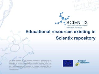 Educational resources existing in
Scientix repository
The work presented in this document/ workshop is supported by the
European Commission’s FP7 programme – project Scientix 2 (Grant
agreement N. 337250), coordinated by European Schoolnet (EUN). The
content of this document/workshop is the sole responsibility of the organizer
and it does not represent the opinion of the European Commission, and the
Commission is not responsible for any use that might be made of information
contained herein.
 