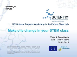 The work presented in this document/ workshop is supported by the
European Commission’s FP7 programme – project Scientix 2 (Grant
agreement N. 337250), coordinated by European Schoolnet (EUN). The
content of this document/workshop is the sole responsibility of the organizer
and it does not represent the opinion of the European Commission, and the
Commission is not responsible for any use that might be made of information
contained herein.
10th Science Projects Workshop in the Future Class Lab
Make one change in your STEM class
The work presented in this document/ workshop is supported by the
European Commission’s FP7 programme – project Scientix 2 (Grant
agreement N. 337250), coordinated by European Schoolnet (EUN). The
content of this document/workshop is the sole responsibility of the organizer
and it does not represent the opinion of the European Commission, and the
Commission is not responsible for any use that might be made of information
contained herein.
Victor J. Perez-Rubio
EUN – Science Team
28/02/2016
@scientix_eu
#SPW10
 