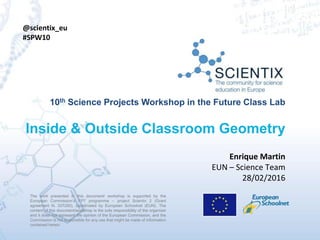 The work presented in this document/ workshop is supported by the
European Commission’s FP7 programme – project Scientix 2 (Grant
agreement N. 337250), coordinated by European Schoolnet (EUN). The
content of this document/workshop is the sole responsibility of the organizer
and it does not represent the opinion of the European Commission, and the
Commission is not responsible for any use that might be made of information
contained herein.
10th Science Projects Workshop in the Future Class Lab
Inside & Outside Classroom Geometry
The work presented in this document/ workshop is supported by the
European Commission’s FP7 programme – project Scientix 2 (Grant
agreement N. 337250), coordinated by European Schoolnet (EUN). The
content of this document/workshop is the sole responsibility of the organizer
and it does not represent the opinion of the European Commission, and the
Commission is not responsible for any use that might be made of information
contained herein.
Enrique Martin
EUN – Science Team
28/02/2016
@scientix_eu
#SPW10
 