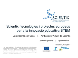Scientix: tecnologies i projectes europeus
per a la innovació educativa STEM
Jordi Domènech Casal | Ambaixador Adjunt de Scientix
jdomen44@xtec.cat | @jdomenechca
Barcelona, maig 2014
The work presented in this document is supported by the European
Commission’s FP7 programme – project Scientix 2 (Grant agreement N.
337250). The content of this document is the sole responsibility of the
consortium members and it does not represent the opinion of the European
Commission and the Commission is not responsible for any use that might
be made of information contained herein.
 
 