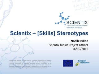 Scientix has received funding from the European Union’s H2020 research
and innovation programme – project Scientix 3 (Grant agreement N.
730009), coordinated by European Schoolnet (EUN). The content of the
presentation is the sole responsibility of the presenter and it does not
represent the opinion of the European Commission (EC), and the EC is not
responsible for any use that might be made of information contained
Scientix – [Skills] Stereotypes
Noëlle Billon
Scientix Junior Project Officer
16/10/2016
 